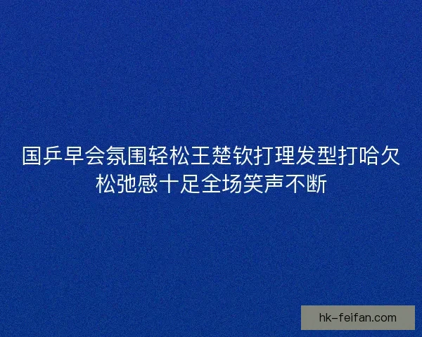 国乒早会氛围轻松王楚钦打理发型打哈欠松弛感十足全场笑声不断