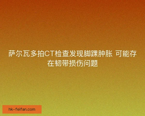 萨尔瓦多拍CT检查发现脚踝肿胀 可能存在韧带损伤问题