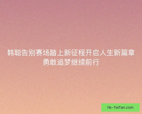 韩聪告别赛场踏上新征程开启人生新篇章勇敢追梦继续前行