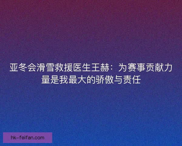 亚冬会滑雪救援医生王赫：为赛事贡献力量是我最大的骄傲与责任