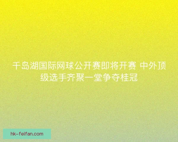 千岛湖国际网球公开赛即将开赛 中外顶级选手齐聚一堂争夺桂冠